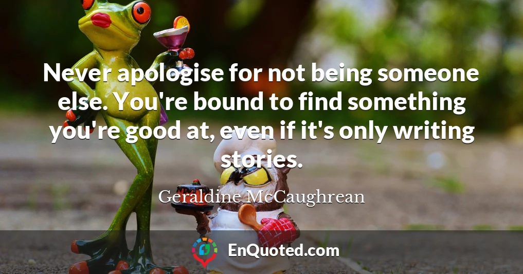 Never apologise for not being someone else. You're bound to find something you're good at, even if it's only writing stories.