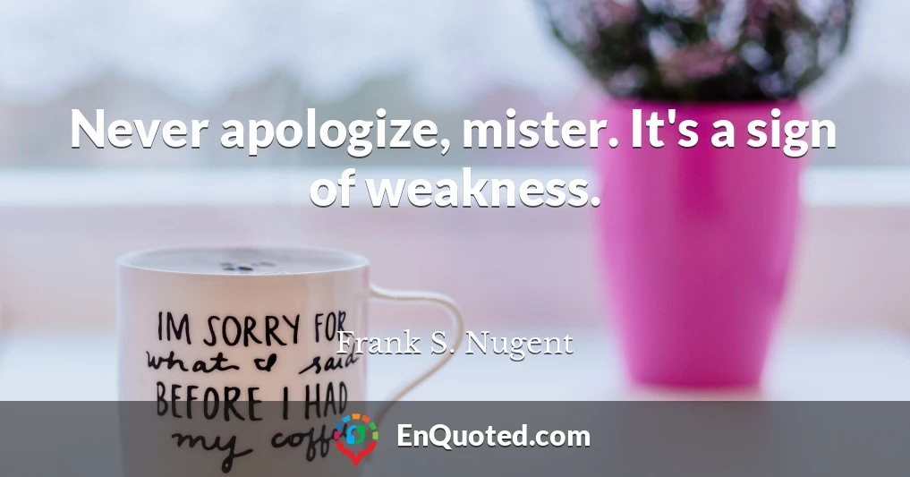 Never apologize, mister. It's a sign of weakness.