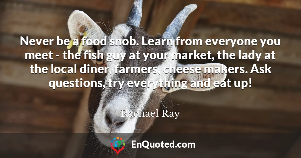 Never be a food snob. Learn from everyone you meet - the fish guy at your market, the lady at the local diner, farmers, cheese makers. Ask questions, try everything and eat up!