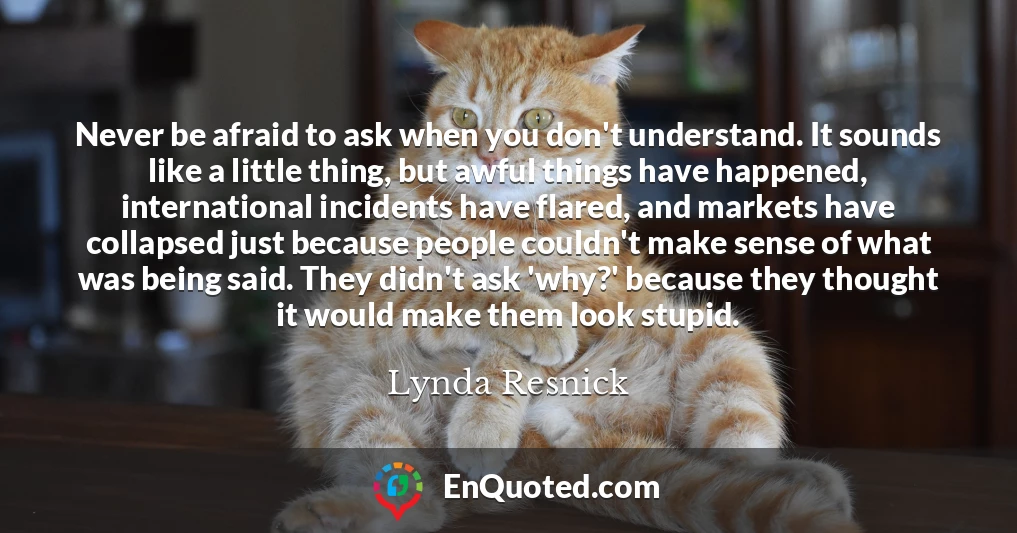 Never be afraid to ask when you don't understand. It sounds like a little thing, but awful things have happened, international incidents have flared, and markets have collapsed just because people couldn't make sense of what was being said. They didn't ask 'why?' because they thought it would make them look stupid.