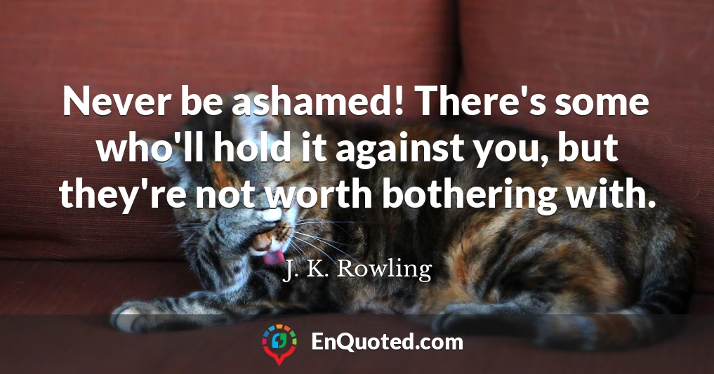 Never be ashamed! There's some who'll hold it against you, but they're not worth bothering with.