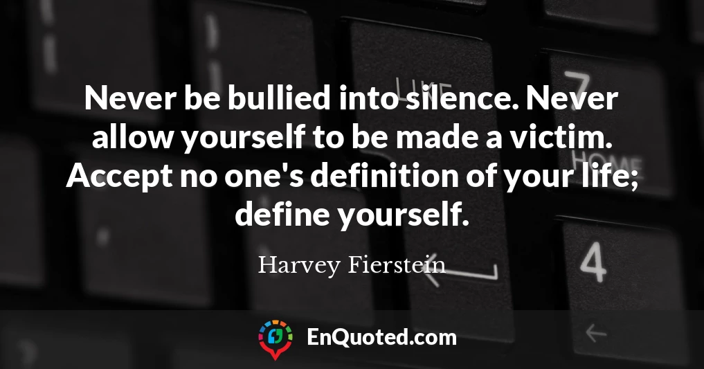 Never be bullied into silence. Never allow yourself to be made a victim. Accept no one's definition of your life; define yourself.