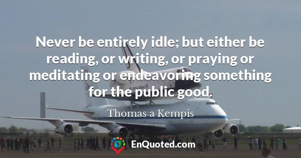 Never be entirely idle; but either be reading, or writing, or praying or meditating or endeavoring something for the public good.