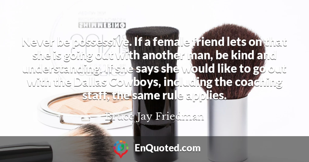 Never be possessive. If a female friend lets on that she is going out with another man, be kind and understanding. If she says she would like to go out with the Dallas Cowboys, including the coaching staff, the same rule applies.