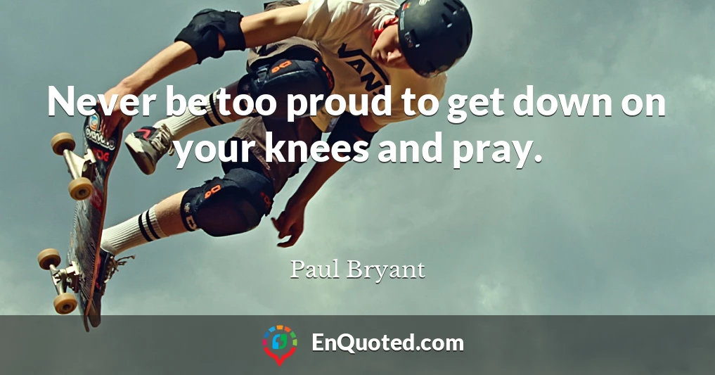 Never be too proud to get down on your knees and pray.