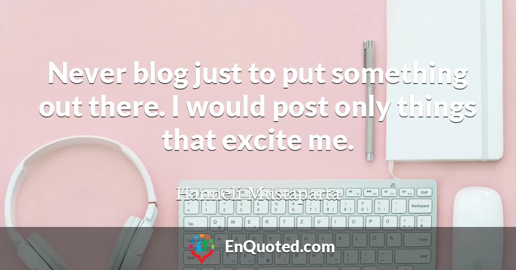 Never blog just to put something out there. I would post only things that excite me.