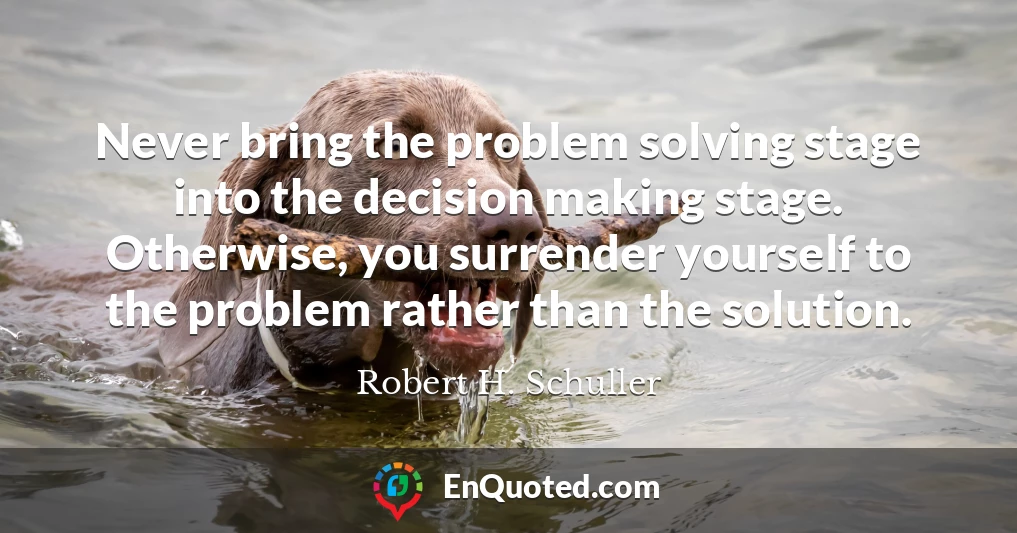 Never bring the problem solving stage into the decision making stage. Otherwise, you surrender yourself to the problem rather than the solution.
