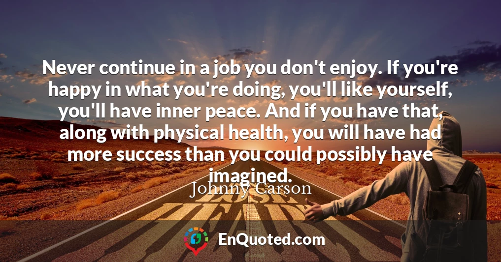Never continue in a job you don't enjoy. If you're happy in what you're doing, you'll like yourself, you'll have inner peace. And if you have that, along with physical health, you will have had more success than you could possibly have imagined.