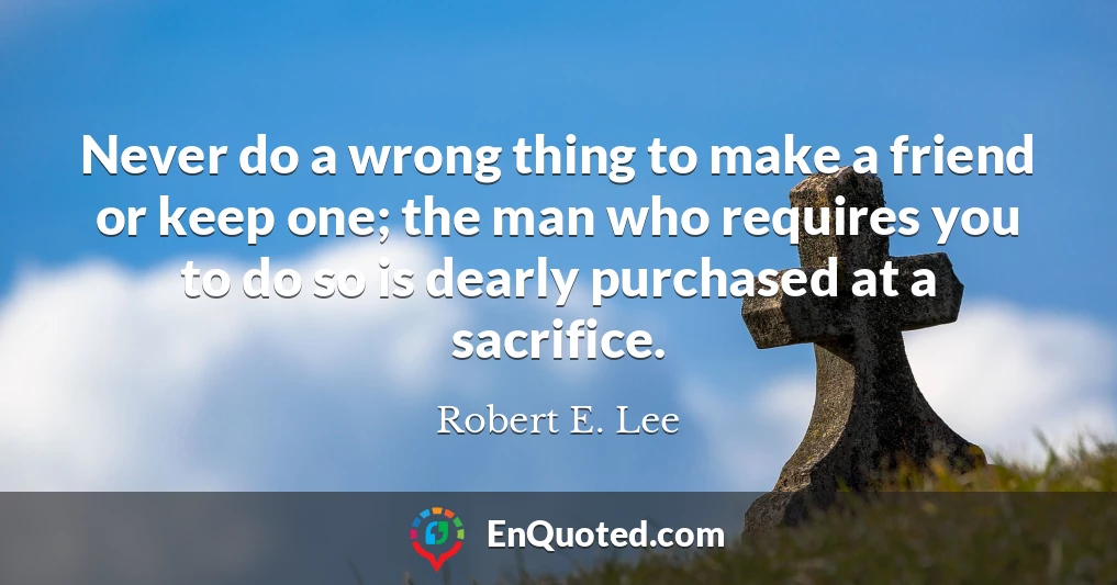 Never do a wrong thing to make a friend or keep one; the man who requires you to do so is dearly purchased at a sacrifice.
