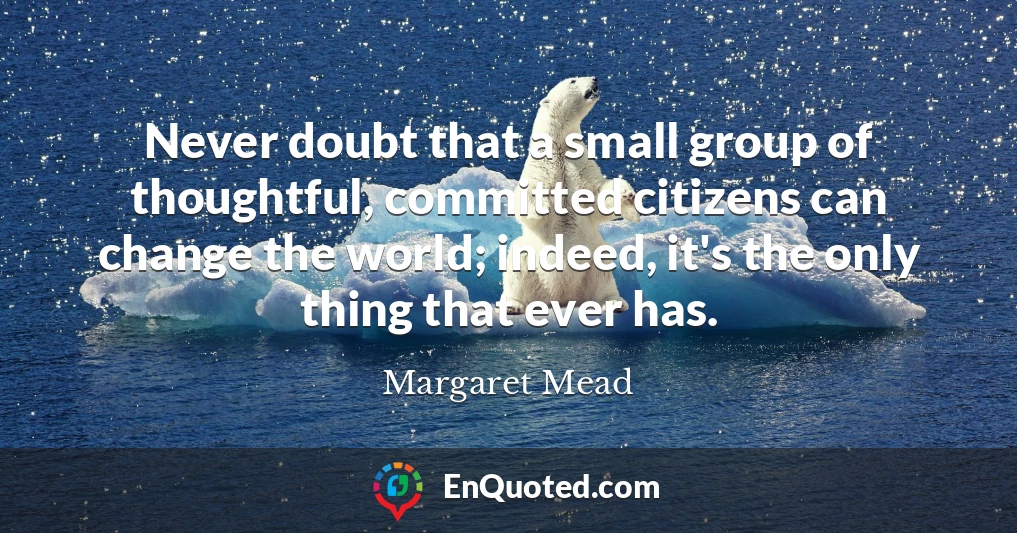 Never doubt that a small group of thoughtful, committed citizens can change the world; indeed, it's the only thing that ever has.