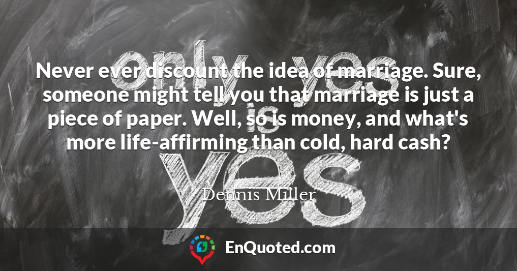 Never ever discount the idea of marriage. Sure, someone might tell you that marriage is just a piece of paper. Well, so is money, and what's more life-affirming than cold, hard cash?