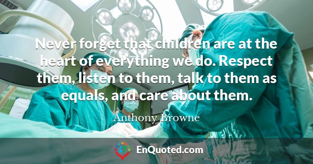 Never forget that children are at the heart of everything we do. Respect them, listen to them, talk to them as equals, and care about them.