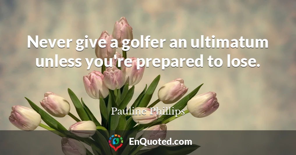 Never give a golfer an ultimatum unless you're prepared to lose.