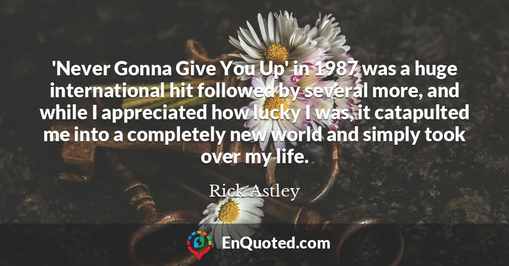 'Never Gonna Give You Up' in 1987 was a huge international hit followed by several more, and while I appreciated how lucky I was, it catapulted me into a completely new world and simply took over my life.