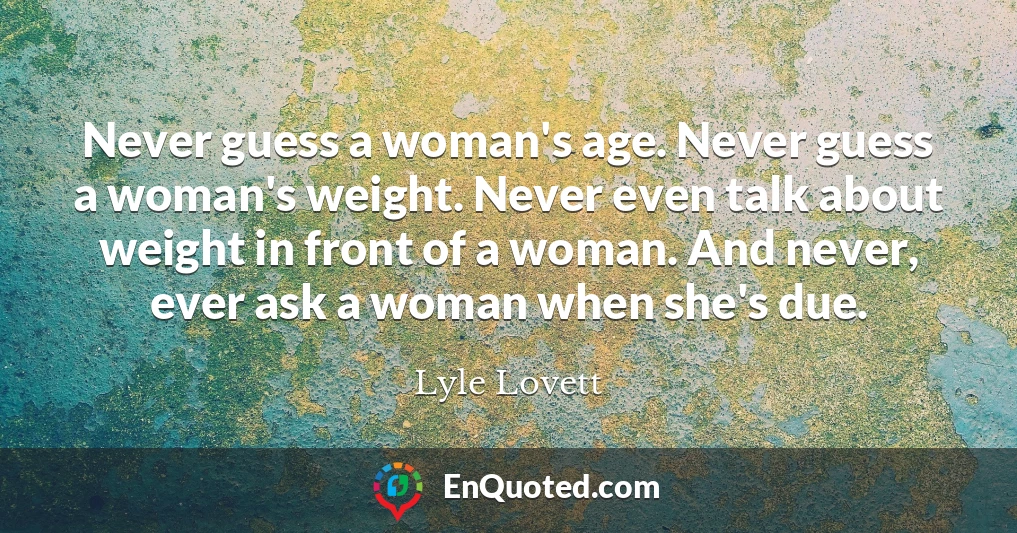 Never guess a woman's age. Never guess a woman's weight. Never even talk about weight in front of a woman. And never, ever ask a woman when she's due.