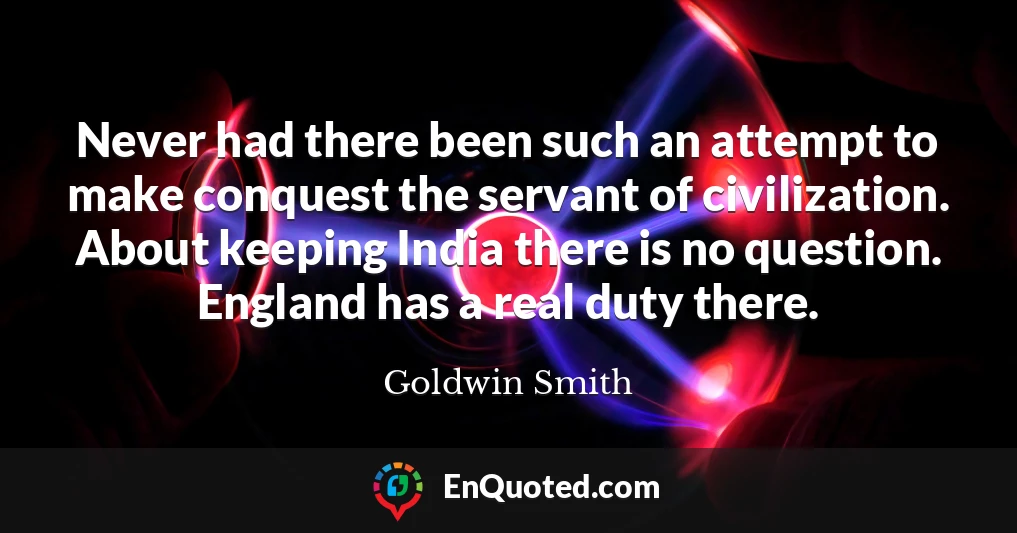 Never had there been such an attempt to make conquest the servant of civilization. About keeping India there is no question. England has a real duty there.