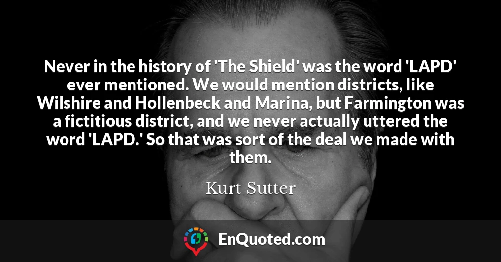 Never in the history of 'The Shield' was the word 'LAPD' ever mentioned. We would mention districts, like Wilshire and Hollenbeck and Marina, but Farmington was a fictitious district, and we never actually uttered the word 'LAPD.' So that was sort of the deal we made with them.