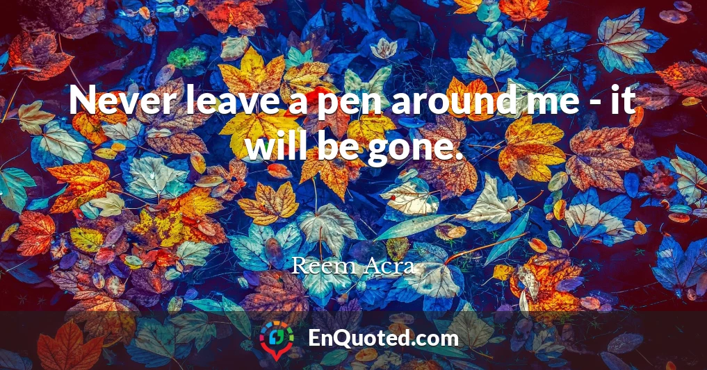 Never leave a pen around me - it will be gone.