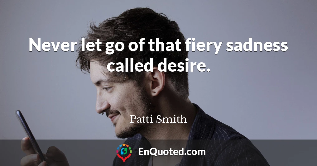 Never let go of that fiery sadness called desire.