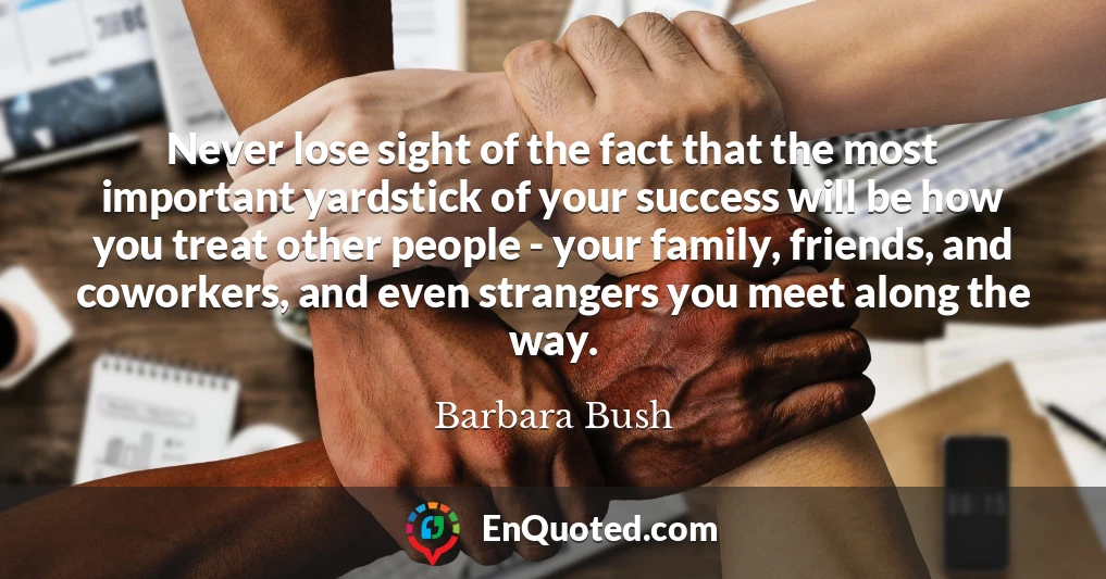 Never lose sight of the fact that the most important yardstick of your success will be how you treat other people - your family, friends, and coworkers, and even strangers you meet along the way.