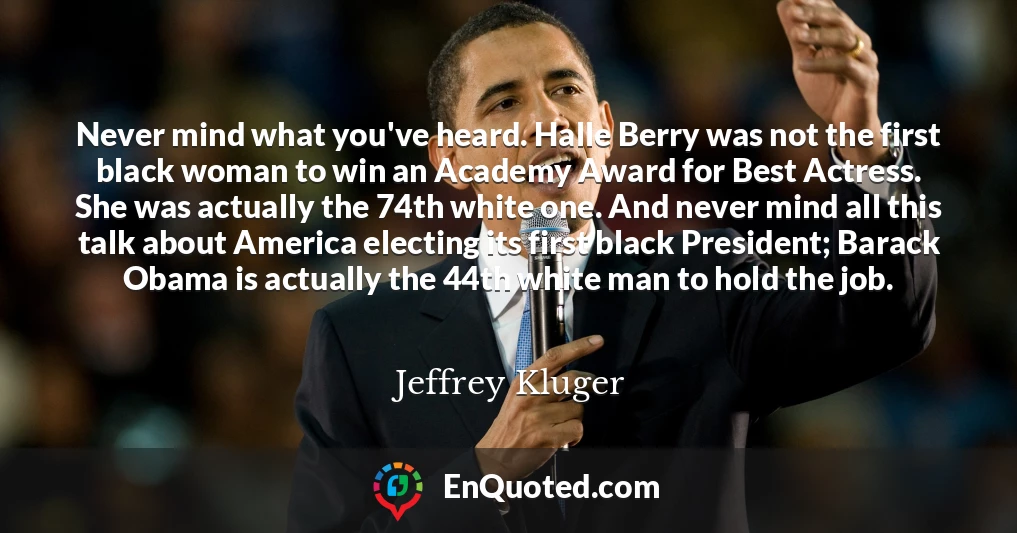 Never mind what you've heard. Halle Berry was not the first black woman to win an Academy Award for Best Actress. She was actually the 74th white one. And never mind all this talk about America electing its first black President; Barack Obama is actually the 44th white man to hold the job.
