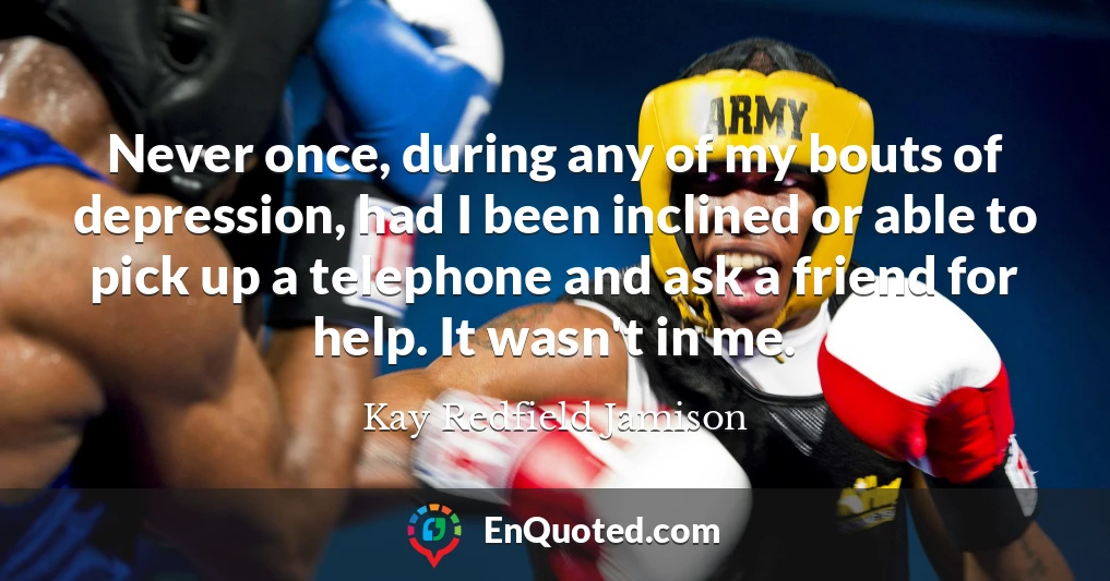 Never once, during any of my bouts of depression, had I been inclined or able to pick up a telephone and ask a friend for help. It wasn't in me.