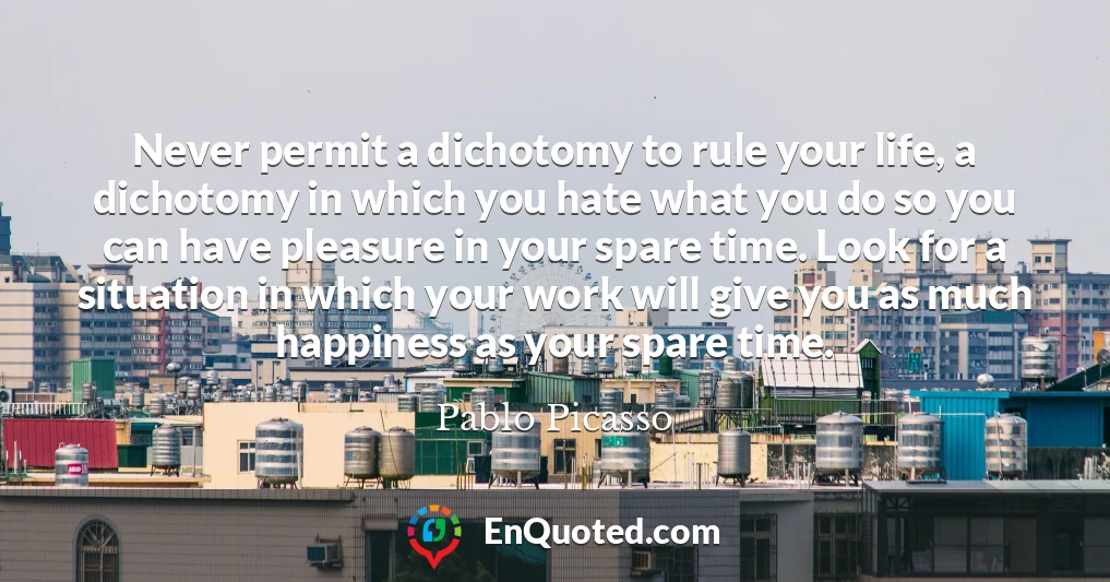 Never permit a dichotomy to rule your life, a dichotomy in which you hate what you do so you can have pleasure in your spare time. Look for a situation in which your work will give you as much happiness as your spare time.