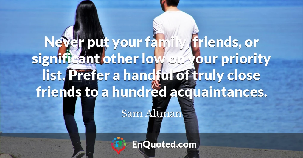 Never put your family, friends, or significant other low on your priority list. Prefer a handful of truly close friends to a hundred acquaintances.