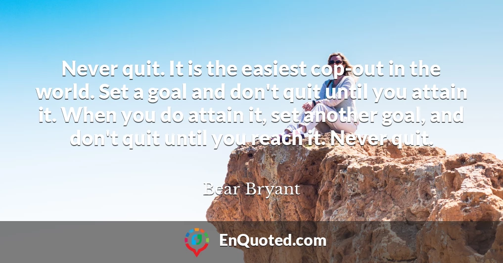 Never quit. It is the easiest cop-out in the world. Set a goal and don't quit until you attain it. When you do attain it, set another goal, and don't quit until you reach it. Never quit.