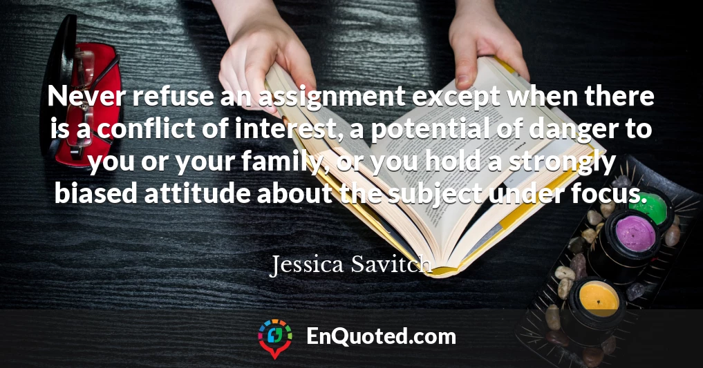 Never refuse an assignment except when there is a conflict of interest, a potential of danger to you or your family, or you hold a strongly biased attitude about the subject under focus.