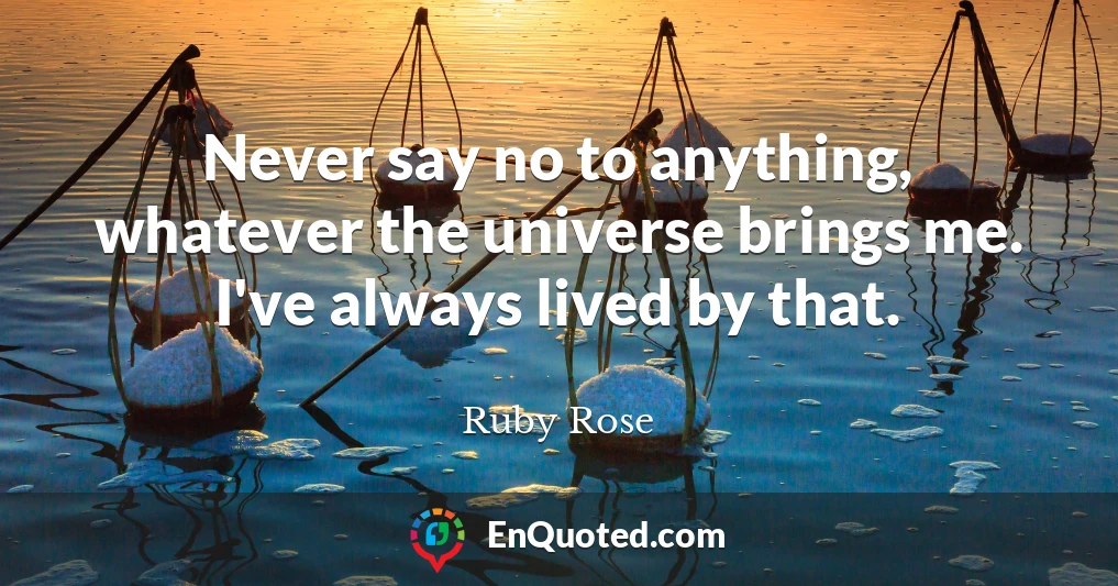 Never say no to anything, whatever the universe brings me. I've always lived by that.