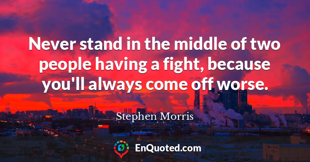 Never stand in the middle of two people having a fight, because you'll always come off worse.