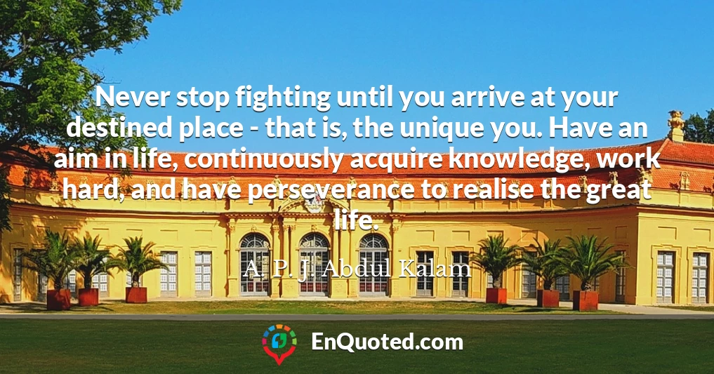 Never stop fighting until you arrive at your destined place - that is, the unique you. Have an aim in life, continuously acquire knowledge, work hard, and have perseverance to realise the great life.