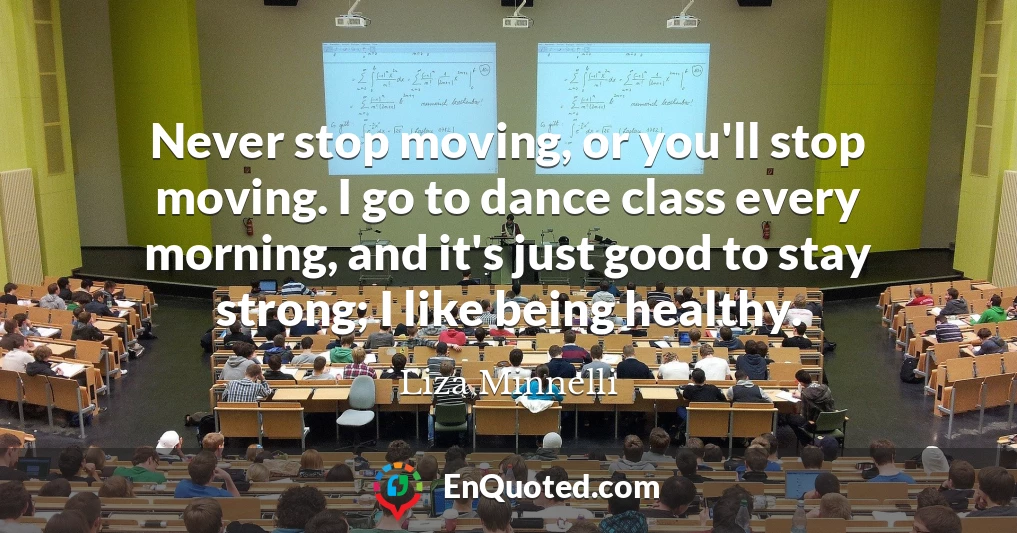 Never stop moving, or you'll stop moving. I go to dance class every morning, and it's just good to stay strong; I like being healthy.