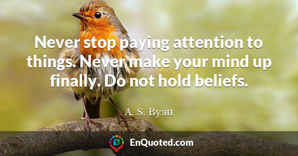 Never stop paying attention to things. Never make your mind up finally. Do not hold beliefs.