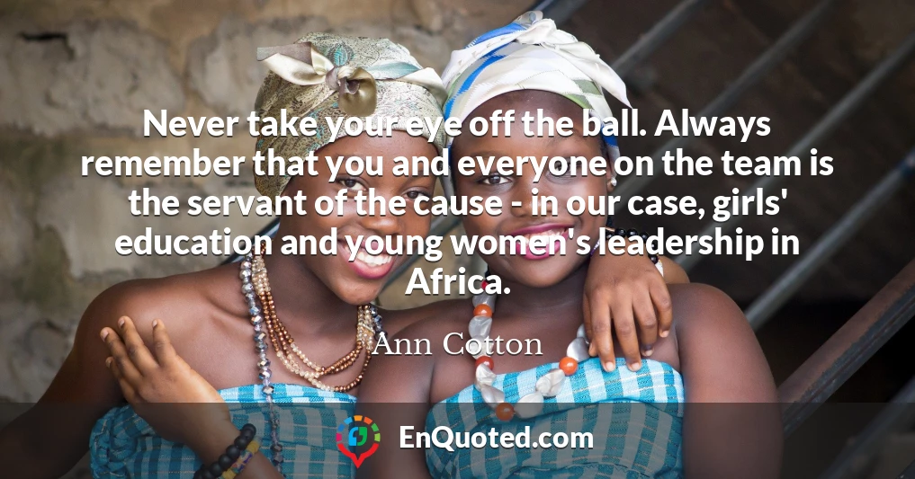 Never take your eye off the ball. Always remember that you and everyone on the team is the servant of the cause - in our case, girls' education and young women's leadership in Africa.