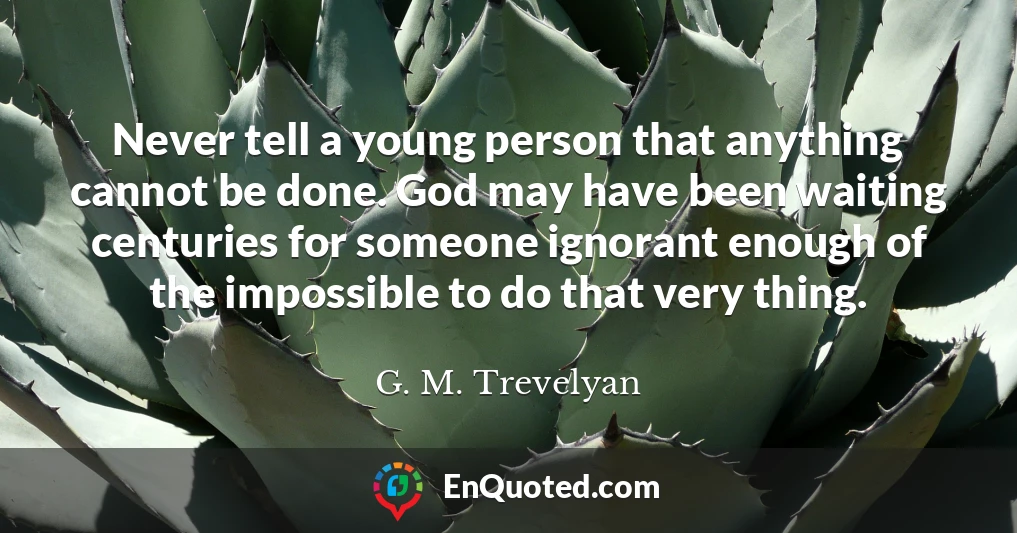Never tell a young person that anything cannot be done. God may have been waiting centuries for someone ignorant enough of the impossible to do that very thing.