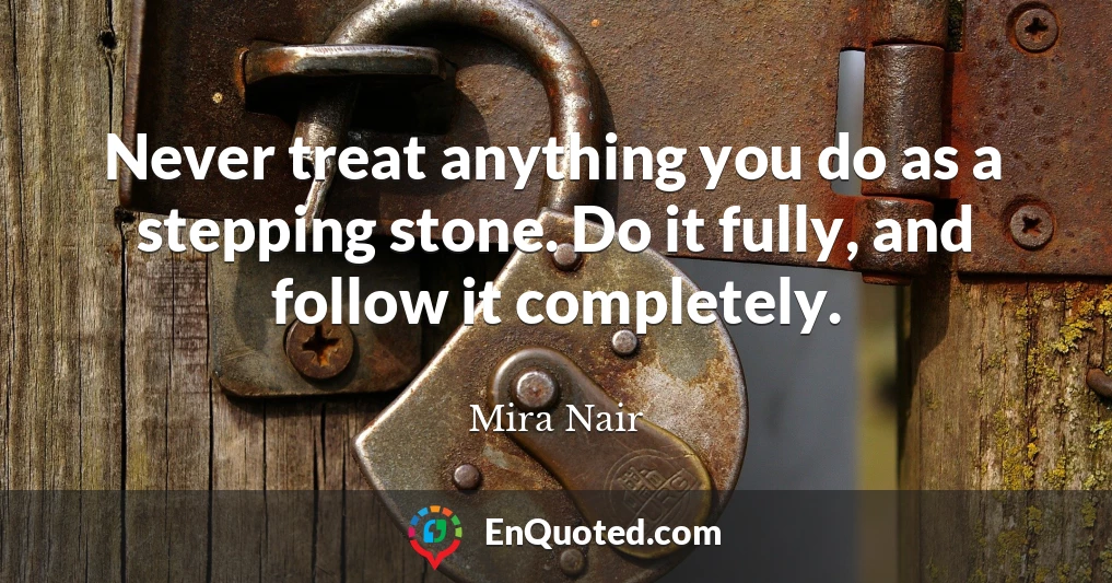 Never treat anything you do as a stepping stone. Do it fully, and follow it completely.
