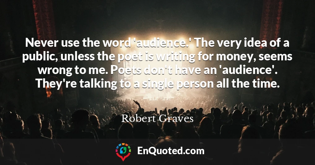 Never use the word 'audience.' The very idea of a public, unless the poet is writing for money, seems wrong to me. Poets don't have an 'audience'. They're talking to a single person all the time.