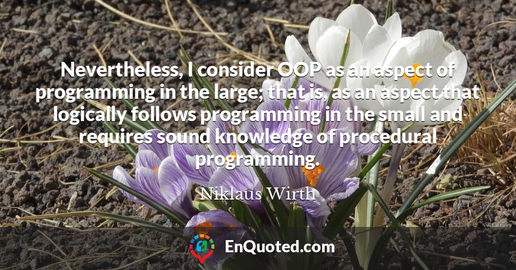Nevertheless, I consider OOP as an aspect of programming in the large; that is, as an aspect that logically follows programming in the small and requires sound knowledge of procedural programming.