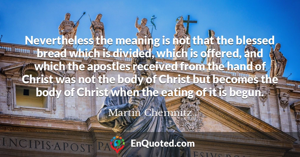 Nevertheless the meaning is not that the blessed bread which is divided, which is offered, and which the apostles received from the hand of Christ was not the body of Christ but becomes the body of Christ when the eating of it is begun.