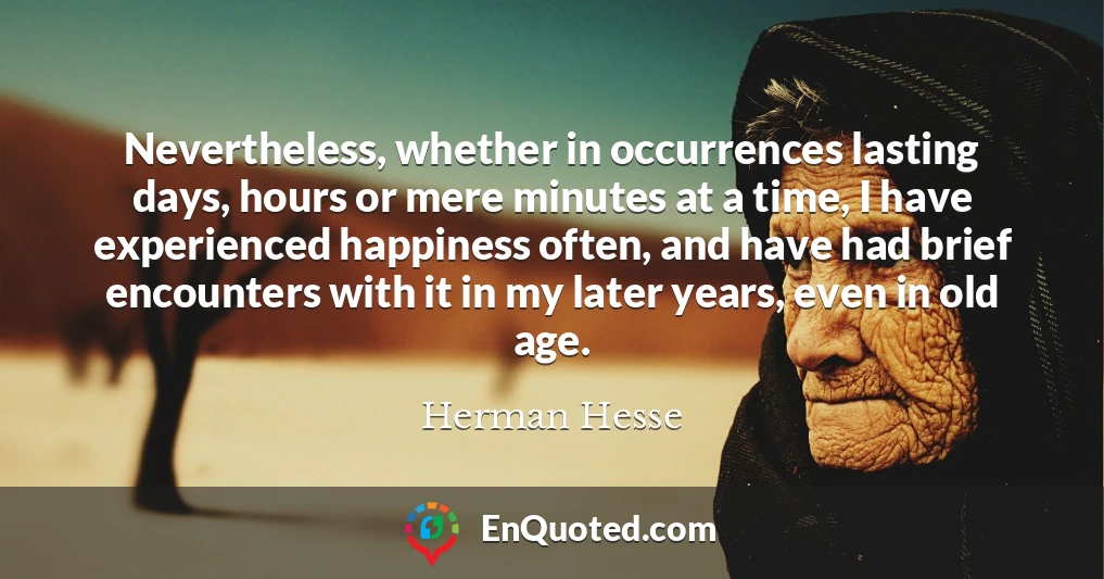 Nevertheless, whether in occurrences lasting days, hours or mere minutes at a time, I have experienced happiness often, and have had brief encounters with it in my later years, even in old age.