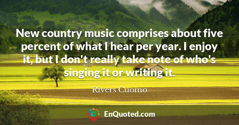 New country music comprises about five percent of what I hear per year. I enjoy it, but I don't really take note of who's singing it or writing it.