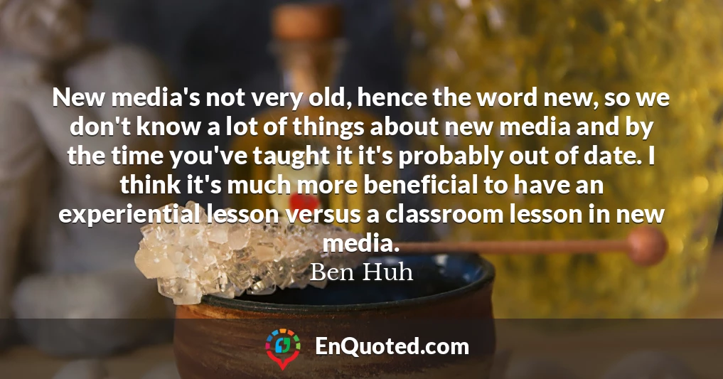 New media's not very old, hence the word new, so we don't know a lot of things about new media and by the time you've taught it it's probably out of date. I think it's much more beneficial to have an experiential lesson versus a classroom lesson in new media.