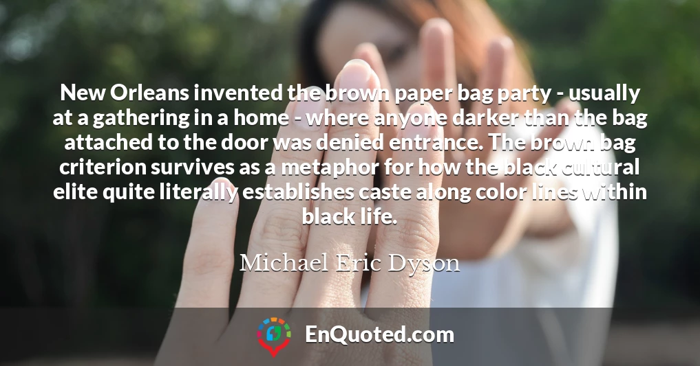 New Orleans invented the brown paper bag party - usually at a gathering in a home - where anyone darker than the bag attached to the door was denied entrance. The brown bag criterion survives as a metaphor for how the black cultural elite quite literally establishes caste along color lines within black life.