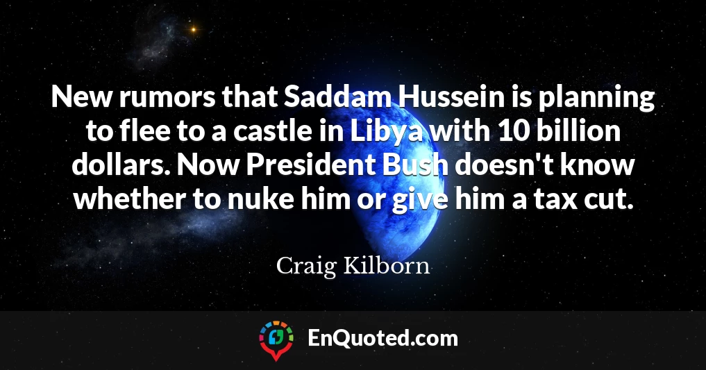 New rumors that Saddam Hussein is planning to flee to a castle in Libya with 10 billion dollars. Now President Bush doesn't know whether to nuke him or give him a tax cut.