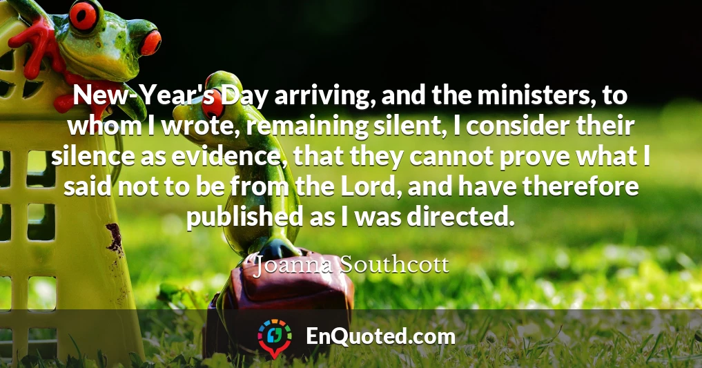 New-Year's Day arriving, and the ministers, to whom I wrote, remaining silent, I consider their silence as evidence, that they cannot prove what I said not to be from the Lord, and have therefore published as I was directed.