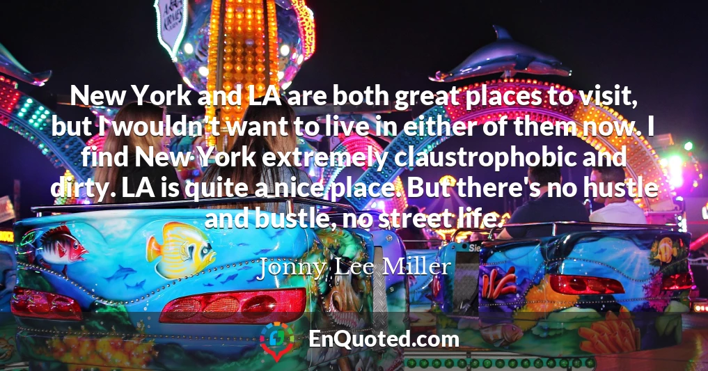 New York and LA are both great places to visit, but I wouldn't want to live in either of them now. I find New York extremely claustrophobic and dirty. LA is quite a nice place. But there's no hustle and bustle, no street life.