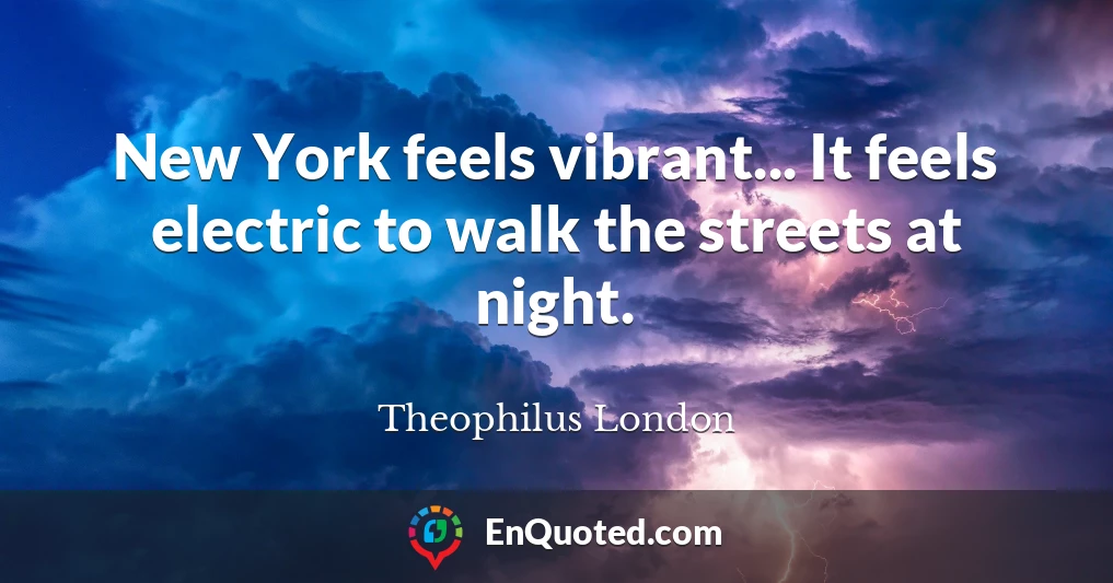 New York feels vibrant... It feels electric to walk the streets at night.