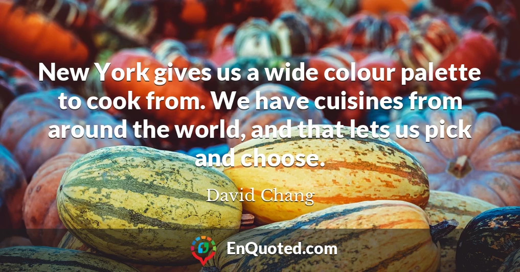New York gives us a wide colour palette to cook from. We have cuisines from around the world, and that lets us pick and choose.